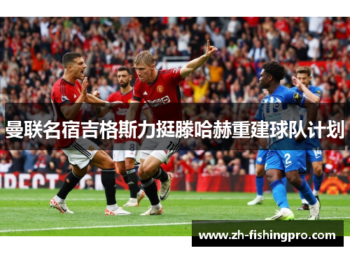 曼联名宿吉格斯力挺滕哈赫重建球队计划 曼联名宿吉格斯力挺滕哈赫重建球队计划